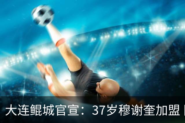大连鲲城官宣：37岁穆谢奎加盟 队史首位外援